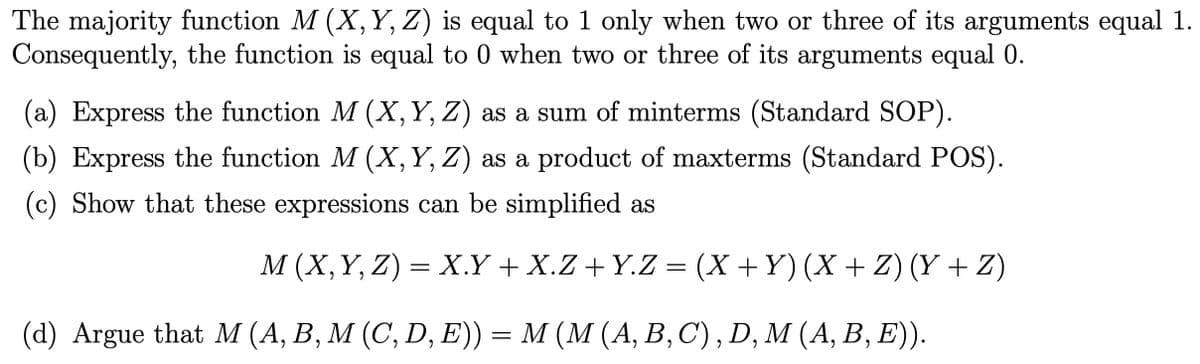 The majority function M (X, Y, Z) is equal to 1 only when two or three of its arguments equal 1.
Consequently, the function is equal to 0 when two or three of its arguments equal 0.
(a) Express the function M (X, Y, Z) as a sum of minterms (Standard SOP).
(b) Express the function M (X, Y, Z) as a product of maxterms (Standard POS).
(c) Show that these expressions can be simplified as
M (X, Y, Z) = X.Y + X.Z+Y.Z = (X + Y) (X + Z) (Y + Z)
(d) Argue that M (A, B, M (C, D, E)) = M (M (A, B, C), D, M (A, B, E)).