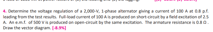 4. Determine the voltage regulation of a 2,000-V, 1-phase alternator giving a current of 100 A at 0.8 p.f.
leading from the test results. Full-load current of 100 A is produced on short-circuit by a field excitation of 2.5
A. An e.m.f. of 500 V is produced on open-circuit by the same excitation. The armature resistance is 0.8 N.
Draw the vector diagram. [-8.9%]
