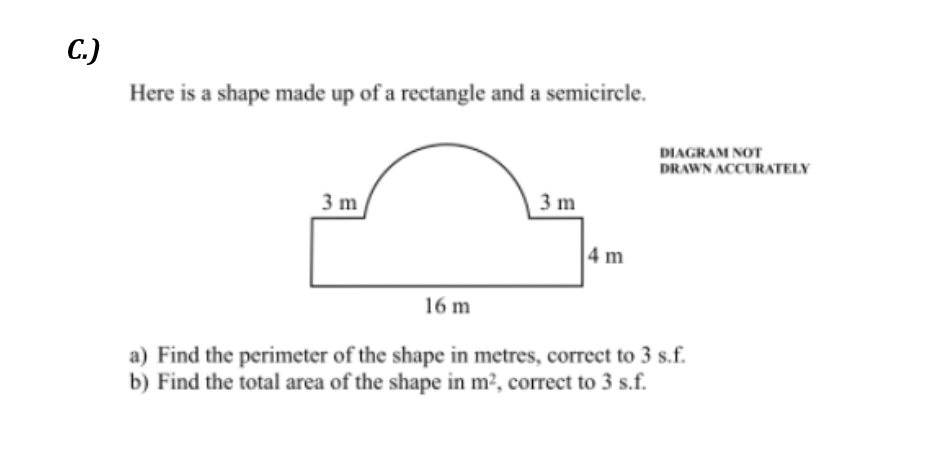 С.)
Here is a shape made up of a rectangle and a semicircle.
DIAGRAM NOT
DRAWN ACCURATELY
3 m
3 m
4 m
16 m
a) Find the perimeter of the shape in metres, correct to 3 s.f.
b) Find the total area of the shape in m², correct to 3 s.f.
