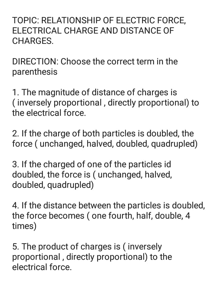 TOPIC: RELATIONSHIP OF ELECTRIC FORCE,
ELECTRICAL CHARGE AND DISTANCE OF
CHARGES.
DIRECTION: Choose the correct term in the
parenthesis
1. The magnitude of distance of charges is
( inversely proportional , directly proportional) to
the electrical force.
2. If the charge of both particles is doubled, the
force ( unchanged, halved, doubled, quadrupled)
3. If the charged of one of the particles id
doubled, the force is ( unchanged, halved,
doubled, quadrupled)
4. If the distance between the particles is doubled,
the force becomes ( one fourth, half, double, 4
times)
5. The product of charges is ( inversely
proportional , directly proportional) to the
electrical force.
