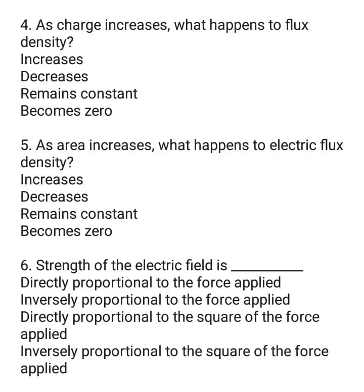 4. As charge increases, what happens to flux
density?
Increases
Decreases
Remains constant
Becomes zero
5. As area increases, what happens to electric flux
density?
Increases
Decreases
Remains constant
Becomes zero
6. Strength of the electric field is
Directly proportional to the force applied
Inversely proportional to the force applied
Directly proportional to the square of the force
applied
Inversely proportional to the square of the force
applied
