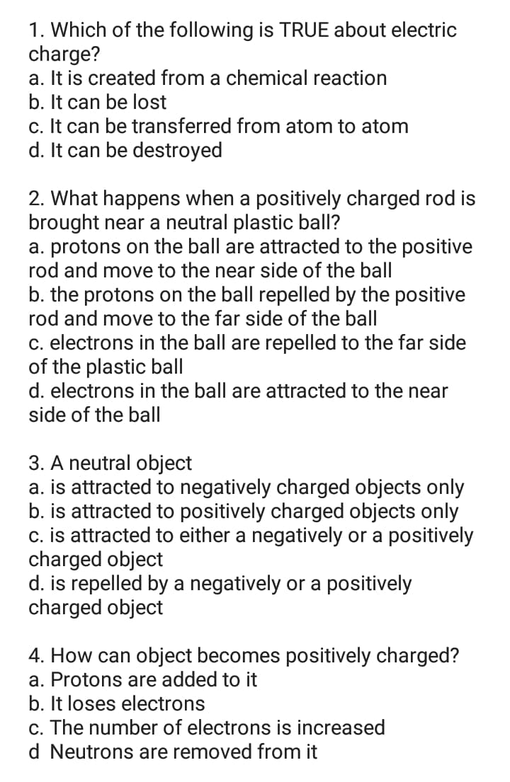 1. Which of the following is TRUE about electric
charge?
a. It is created from a chemical reaction
b. It can be lost
c. It can be transferred from atom to atom
d. It can be destroyed
2. What happens when a positively charged rod is
brought near a neutral plastic ball?
a. protons on the ball are attracted to the positive
rod and move to the near side of the ball
b. the protons on the ball repelled by the positive
rod and move to the far side of the ball
c. electrons in the ball are repelled to the far side
of the plastic ball
d. electrons in the ball are attracted to the near
side of the ball
3. A neutral object
a. is attracted to negatively charged objects only
b. is attracted to positively charged objects only
c. is attracted to either a negatively or a positively
charged object
d. is repelled by a negatively or a positively
charged object
4. How can object becomes positively charged?
a. Protons are added to it
b. It loses electrons
c. The number of electrons is increased
d Neutrons are removed from it
