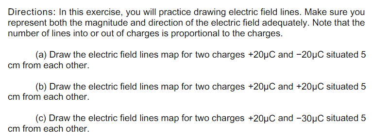 Directions: In this exercise, you will practice drawing electric field lines. Make sure you
represent both the magnitude and direction of the electric field adequately. Note that the
number of lines into or out of charges is proportional to the charges.
(a) Draw the electric field lines map for two charges +20µC and -20µC situated 5
cm from each other.
(b) Draw the electric field lines map for two charges +20µC and +20µC situated 5
cm from each other.
(c) Draw the electric field lines map for two charges +20µC and -30µC situated 5
cm from each other.
