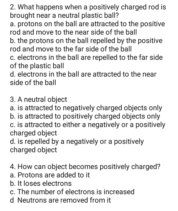 2. What happens when a positively charged rod is
brought near a neutral plastic ball?
a. protons on the ball are attracted to the positive
rod and move to the near side of the ball
b. the protons on the ball repelled by the positive
rod and move to the far side of the ball
c. electrons in the ball are repelled to the far side
of the plastic ball
d. electrons in the ball are attracted to the near
side of the ball
3. A neutral object
a. is attracted to negatively charged objects only
b. is attracted to positively charged objects only
c. is attracted to either a negatively or a positively
charged object
d. is repelled by a negatively or a positively
charged object
4. How can object becomes positively charged?
a. Protons are added to it
b. It loses electrons
c. The number of electrons is increased
d Neutrons are removed from it
