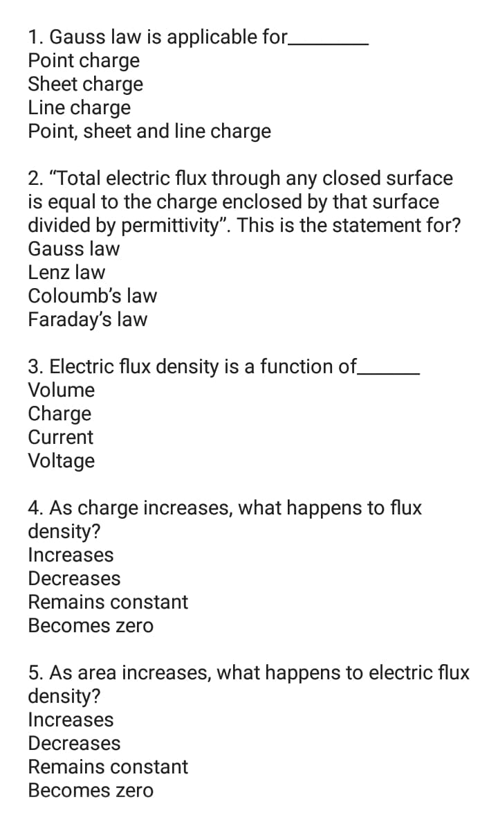1. Gauss law is applicable for_
Point charge
Sheet charge
Line charge
Point, sheet and line charge
2. "Total electric flux through any closed surface
is equal to the charge enclosed by that surface
divided by permittivity". This is the statement for?
Gauss law
Lenz law
Coloumb's law
Faraday's law
3. Electric flux density is a function of_
Volume
Charge
Current
Voltage
4. As charge increases, what happens to flux
density?
Increases
Decreases
Remains constant
Becomes zero
5. As area increases, what happens to electric flux
density?
Increases
Decreases
Remains constant
Becomes zero
