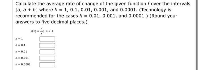 Calculate the average rate of change of the given function f over the intervals
[a, a + h] where h = 1, 0.1, 0.01, 0.001, and 0.0001. (Technology is
recommended for the cases h = 0.01, 0.001, and 0.0001.) (Round your
answers to five decimal places.)
) - -1
h= 1
h = 0.1
h- 0.01
h= 0.001
h- 0.0001
