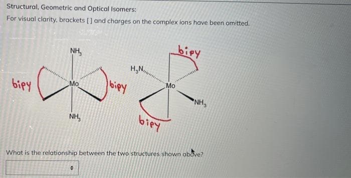 Structural, Geometric and Optical Isomers:
For visual clarity, brackets [] and charges on the complex ions have been omitted.
bipy
NH₂
H₂N
Mo
Mo
NH₂
віру
biey
NH₂
What is the relationship between the two structures shown above?
+
bipy