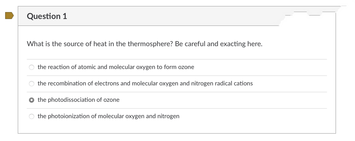 Question 1
What is the source of heat in the thermosphere? Be careful and exacting here.
the reaction of atomic and molecular oxygen to form ozone
the recombination of electrons and molecular oxygen and nitrogen radical cations
the photodissociation of ozone
the photoionization of molecular oxygen and nitrogen
O