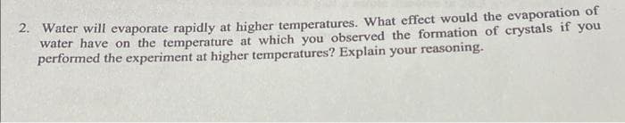 2. Water will evaporate rapidly at higher temperatures. What effect would the evaporation of
water have on the temperature at which you observed the formation of crystals if you
performed the experiment at higher temperatures? Explain your reasoning.