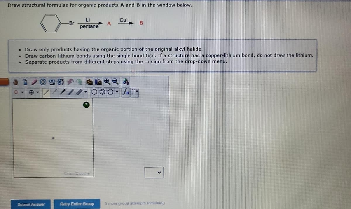 Draw structural formulas for organic products A and B in the window below.
Cul
-Br
Li
pentane
A
B
• Draw only products having the organic portion of the original alkyl halide.
Draw carbon-lithium bonds using the single bond tool. If a structure has a copper-lithium bond, do not draw the lithium.
. Separate products from different steps using the sign from the drop-down menu.
0
000- AIF
Submit Answer
Retry Entire Group
9 more group attempts remaining