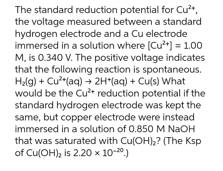 The standard reduction potential for Cu²+,
the voltage measured between a standard
hydrogen electrode and a Cu electrode
immersed in a solution where [Cu²+] = 1.00
M, is 0.340 V. The positive voltage indicates
that the following reaction is spontaneous.
H₂(g) + Cu²+(aq) → 2H*(aq) + Cu(s) What
would be the Cu²+ reduction potential if the
standard hydrogen electrode was kept the
same, but copper electrode were instead
immersed in a solution of 0.850 M NaOH
that was saturated with Cu(OH)₂? (The Ksp
of Cu(OH)2 is 2.20 × 10-²⁰.)