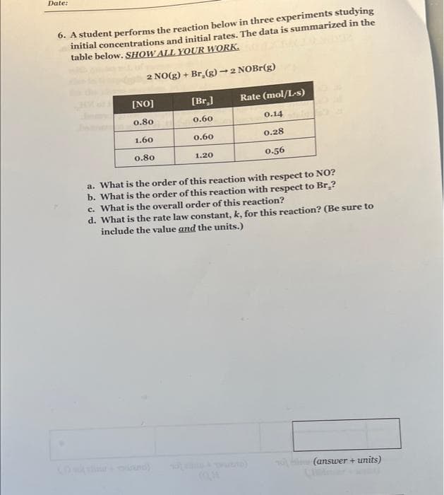 Date:
6. A student performs the reaction below in three experiments studying
initial concentrations and initial rates. The data is summarized in the
table below. SHOW ALL YOUR WORK.
2 NO(g) + Br₂(g) → 2 NOBr(g)
[NO]
[Br.]
Rate (mol/L-s)
0.80
0.60
0.14
1.60
0.60
0.28
0.80
1.20
0.56
a. What is the order of this reaction with respect to NO?
b. What is the order of this reaction with respect to Br₂?
c. What is the overall order of this reaction?
d. What is the rate law constant, k, for this reaction? (Be sure to
include the value and the units.)
(answer + units)