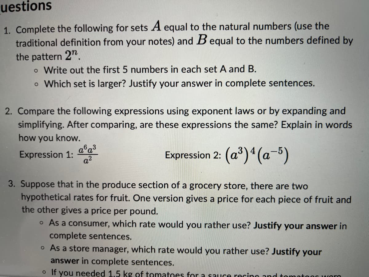 uestions
1. Complete the following for sets A equal to the natural numbers (use the
traditional definition from your notes) and B equal to the numbers defined by
the pattern 2n.
o Write out the first 5 numbers in each set A and B.
o Which set is larger? Justify your answer in complete sentences.
2. Compare the following expressions using exponent laws or by expanding and
simplifying. After comparing, are these expressions the same? Explain in words
how you know.
Expression 1:
Expression 2: (a³) 4 (a−5)
a6a³
a²
3. Suppose that in the produce section of a grocery store, there are two
hypothetical rates for fruit. One version gives a price for each piece of fruit and
the other gives a price per pound.
o As a consumer, which rate would you rather use? Justify your answer in
complete sentences.
o As a store manager, which rate would you rather use? Justify your
answer in complete sentences.
o If you needed 1.5 kg of tomatoes for a sauce recipe and
Os Wore