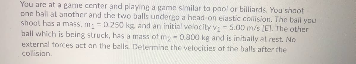 You are at a game center and playing a game similar to pool or billiards. You'shoot
one ball at another and the two balls undergo a head-on elastic collision. The ball you
shoot has a mass, m1 = 0.250 kg, and an initial velocity v, = 5.00 m/s [E]. The other
ball which is being struck, has a mass of m2 = 0.800 kg and is initially at rest. No
external forces act on the balls. Determine the velocities of the balls after the
collision.
%3D
%3D
