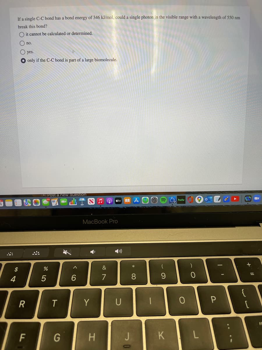 If a single C-C bond has a bond energy of 346 kJ/mol, could a single photon in the visible range with a wavelength of 550 nm
break this bond?
O it cannot be calculated or determined.
O no.
O yes.
O only if the C-C bond is part of a large biomolecule.
+ Post a new auestion
hulu
stv
MacBook Pro
+
2$
&
%3D
4
5
7
8.
{
Y
U
F
G
J.
.. .-
