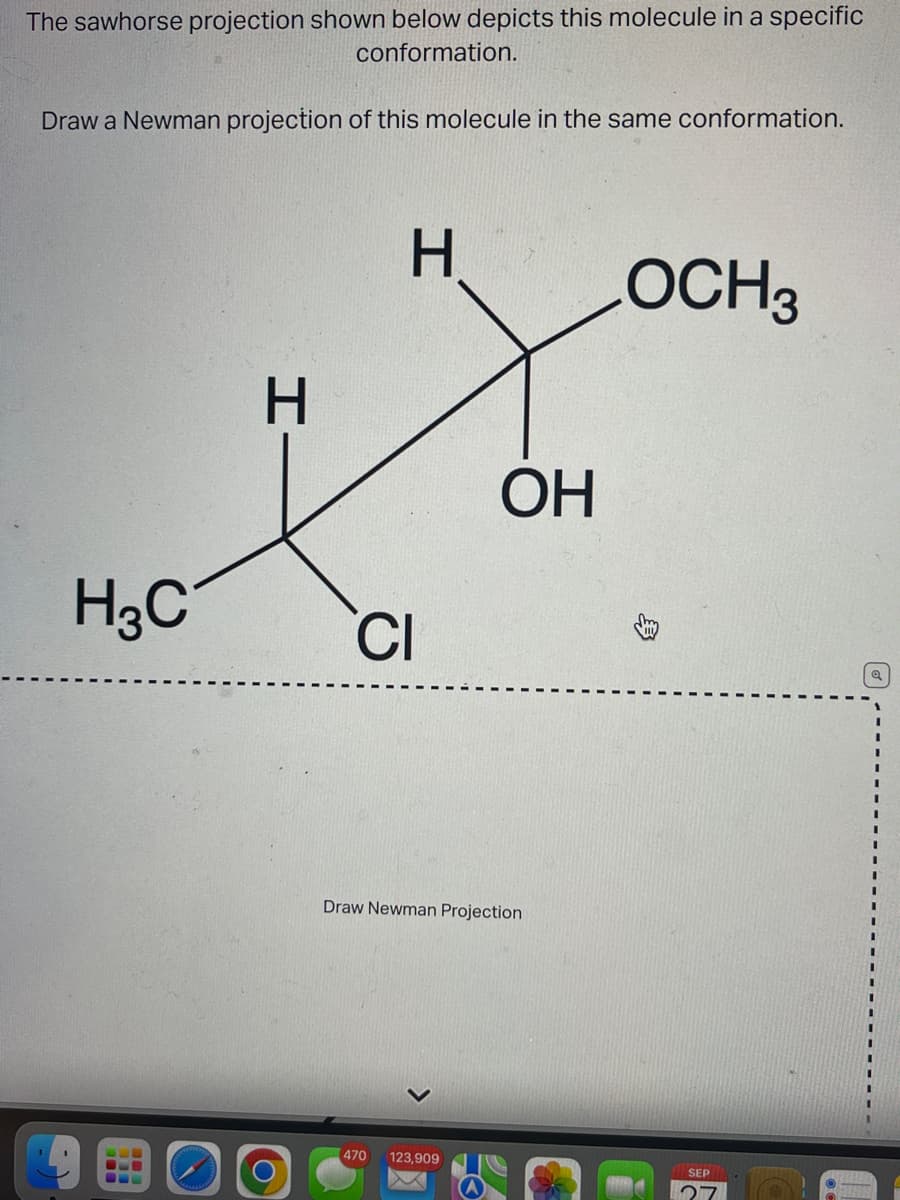 The sawhorse projection shown below depicts this molecule in a specific
conformation.
Draw a Newman projection of this molecule in the same conformation.
H3C
I
O
H
CI
OH
Draw Newman Projection
470 123,909
OCH3
SEP
I
I