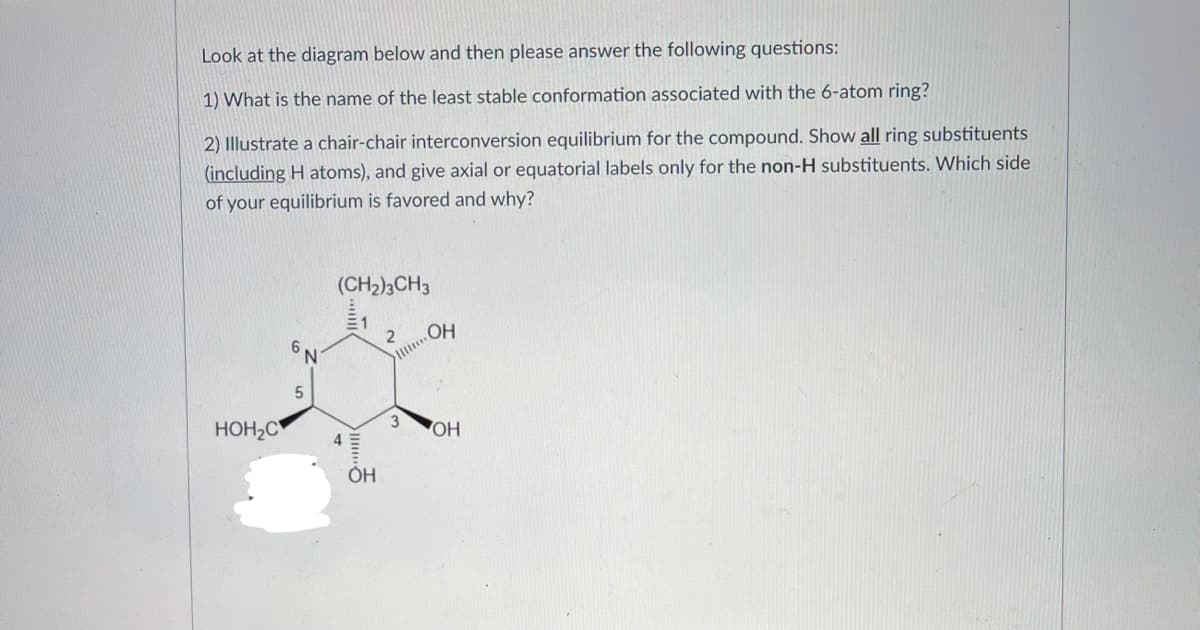 Look at the diagram below and then please answer the following questions:
1) What is the name of the least stable conformation associated with the 6-atom ring?
2) Illustrate a chair-chair interconversion equilibrium for the compound. Show all ring substituents
(including H atoms), and give axial or equatorial labels only for the non-H substituents. Which side
of your equilibrium is favored and why?
(CH2)3CH3
OH
6,
N.
HOH2C
4
Но
