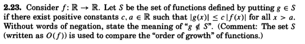 2.23. Consider f: R→ R. Let S be the set of functions defined by putting g € S
if there exist positive constants c, a e R such that |g(x)| ≤ c|f(x)| for all x > a.
Without words of negation, state the meaning of "gS". (Comment: The set S
(written as O(f)) is used to compare the "order of growth" of functions.)