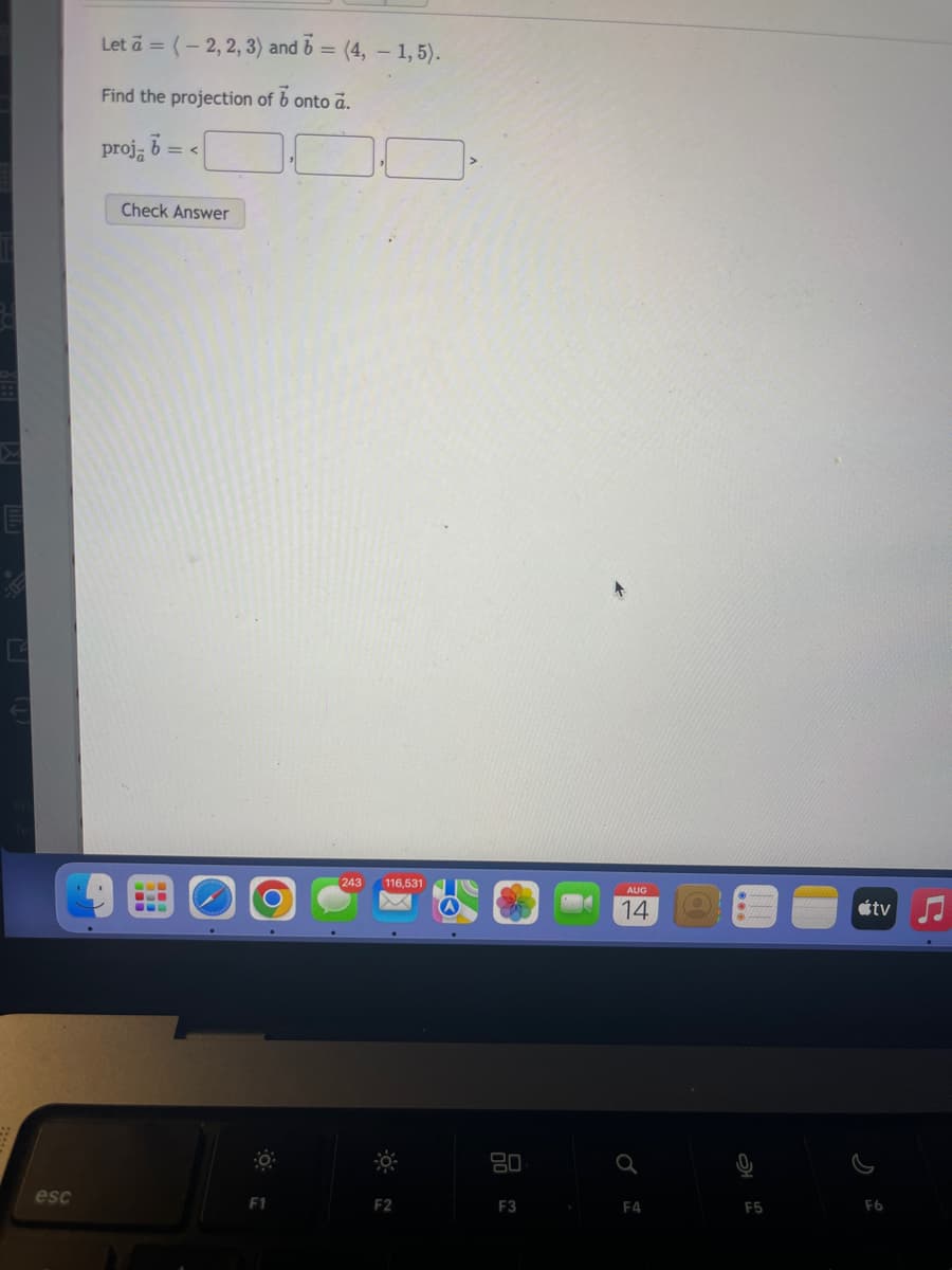 E
esc
Let à = (-2, 2, 3) and 6 = (4, - 1,5).
Find the projection of b onto a.
projā =<
Check Answer
BLI
F1
243 116,531
F2
80
F3
AUG
14
Q
F4
F5
tv
F6