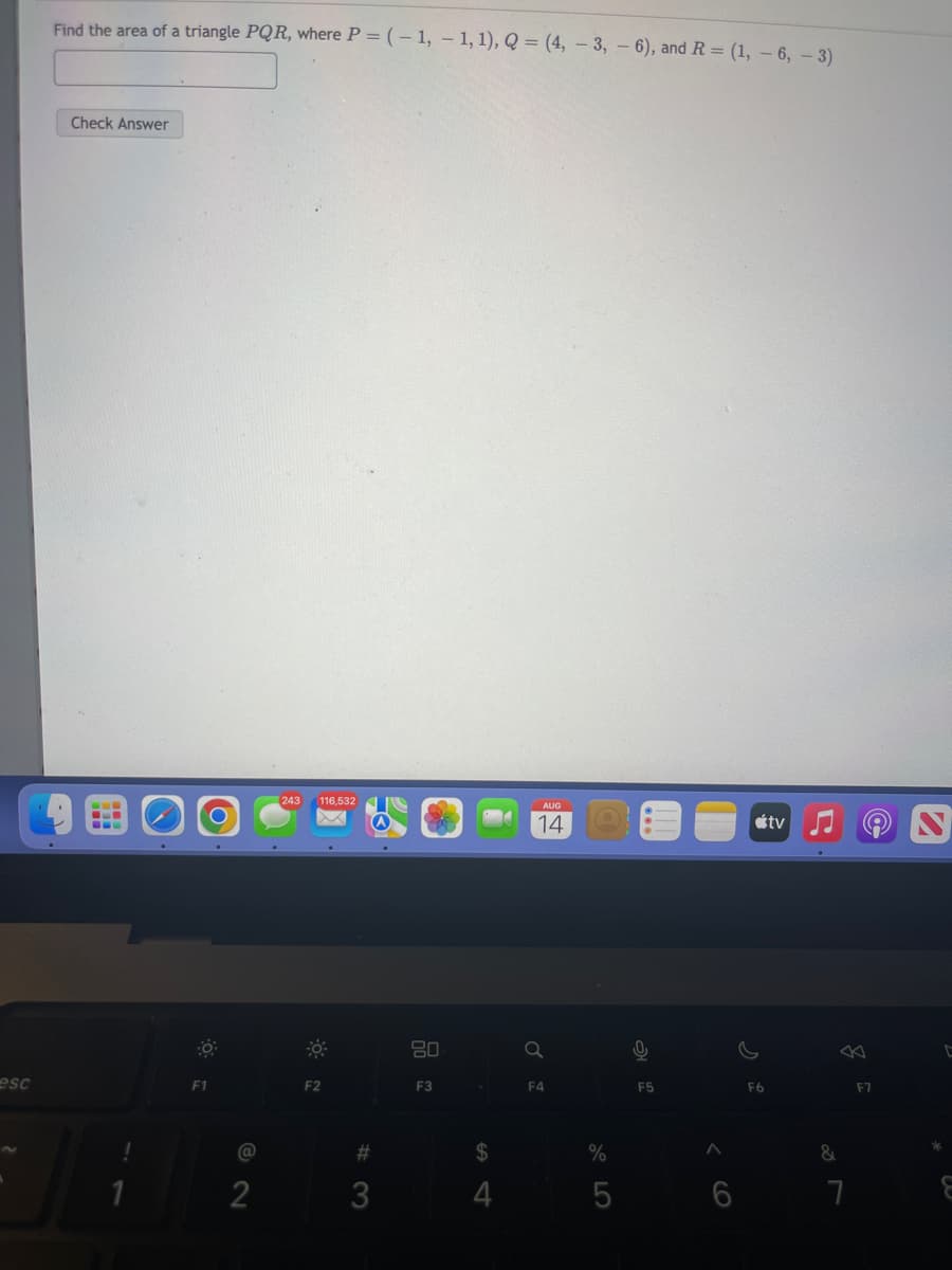 esc
Find the area of a triangle PQR, where P = (-1,-1, 1), Q = (4, -3, -6), and R = (1, -6, -3)
Check Answer
F1
@
2
116,532
-
F2
#3
80
F3
$
4
AUG
14
a
F4
%
5
F5
6
F6
tv
&
7
F7
C