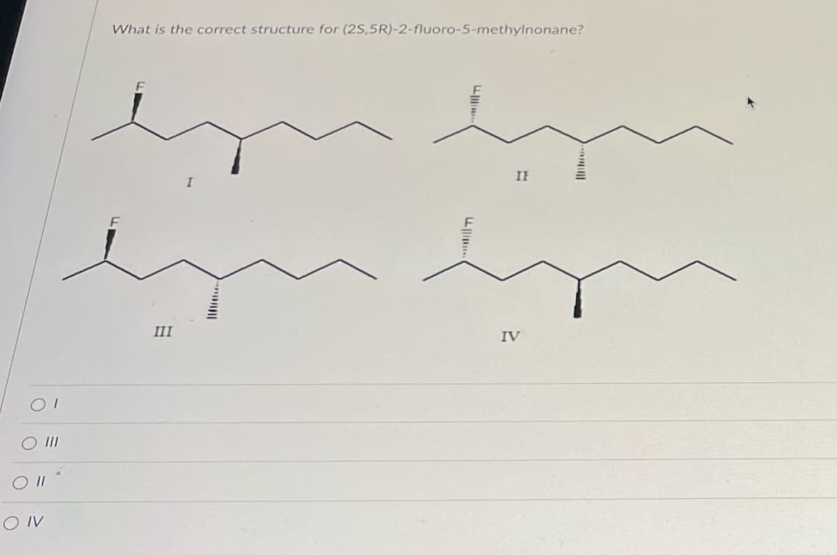 OI
O III
O II
OIV
What is the correct structure for (2S,5R)-2-fluoro-5-methylnonane?
LL
III
....
IF
IV