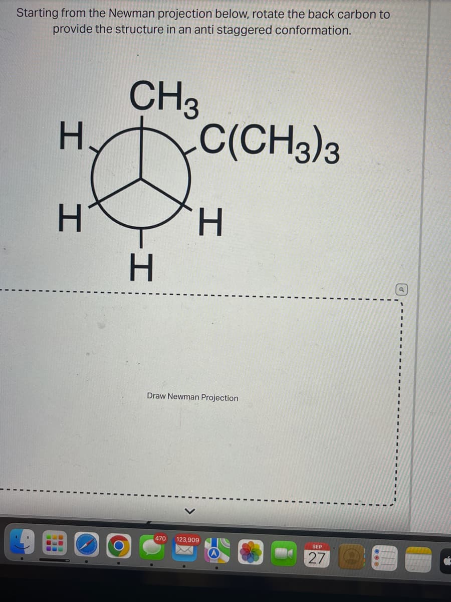 Starting from the Newman projection below, rotate the back carbon to
provide the structure in an anti staggered conformation.
CH3
H.
H
I
BE
-OL
H
C(CH3)3
H
Draw Newman Projection
470 123,909
XX
SEP
27
Q