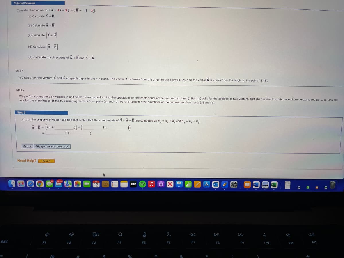 Tutorlal Exercise
Consider the two vectors A = 4 i - 2j and B = - i - 3 j.
(a) Calculate A + B
(b) Calculate A -B
(c) Calculate A + B
(d) Calculate A - B
(e) Calculate the directions of A +B and A -B.
Step 1
You can draw the vectors A and B on graph paper in the x-y plane. The vector A is drawn from the origin to the point (4,-2), and the vector B is drawn from the origin to the point (-1,-3).
Step 2
We perform operations on vectors in unit-vector form by performing the operations on the coefficients of the unit vectors i and j. Part (a) asks for the addition of two vectors. Part (b) asks for the difference of two vectors, and parts (c) and (d)
ask for the magnitudes of the two resulting vectors from parts (a) and (b). Part (e) asks for the directions of the two vectors from parts (a) and (b).
Step 3
(a) Use the property of vector addition that states that the components of R = A + Bare computed as R, - A, + By and R, = A, + B
%3D
A +B - (4 i +
3) (
i+
i+
Submit Skip (you cannot come back)
Need Help?
Read It
92,058
12
étv
80
DII
esc
F1
F2
F3
F4
F5
F6
F7
F8
F9
F10
F11
F12
@
&
