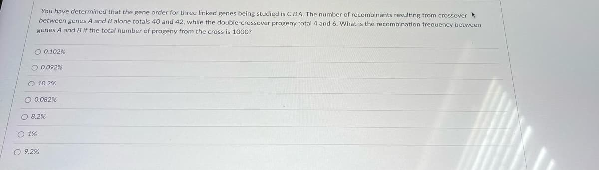 You have determined that the gene order for three linked genes being studied is CBA. The number of recombinants resulting from crossover
between genes A and B alone totals 40 and 42, while the double-crossover progeny total 4 and 6. What is the recombination frequency between
genes A and B if the total number of progeny from the cross is 1000?
O 0.102%
O 0.092%
O 10.2%
O 0.082%
O 8.2%
O 1%
O 9.2%
