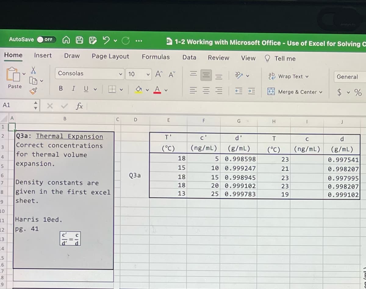 3ORS
AutoSave
OFF
1-2 Working with Microsoft Office - Use of Excel for Solving C
Home
Insert
Draw
Page Layout
Formulas
Data
Review
View
O Tell me
Consolas
10
A A
22 Wrap Text v
General
Paste
BIU v
A
$ v %
Merge & Center v
A1
fx
A
C
2
Q3a: Thermal Expansion
c'
d'
d
Correct concentrations
(°C)
(ng/mL) (g/mL)
(°C)
(ng/mL) (g/mL)
for thermal volume
4
18
5 0.998598
23
0.997541
expansion.
15
10 0.999247
21
0.998207
Q3a
18
15 0.998945
23
0.997995
Density constants are
given in the first excel
18
20 0.999102
23
0.998207
8
13
25 0.999783
19
0.999102
sheet.
10
11
Harris 10ed.
12
pg. 41
13
14
15
11
17
8
on (ml)
