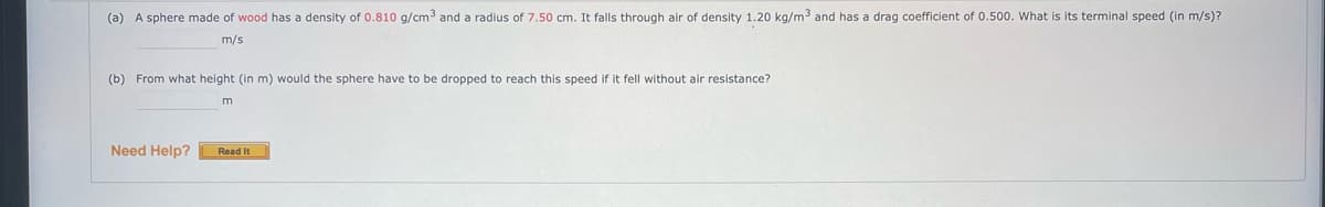 (a) A sphere made of wood has a density of 0.810 g/cm3 and a radius of 7.50 cm. It falls through air of density 1.20 kg/m3 and has a drag coefficient of 0.500. What is its terminal speed (in m/s)?
m/s
(b) From what height (in m) would the sphere have to be dropped to reach this speed if it fell without air resistance?
Read It
Need Help?
