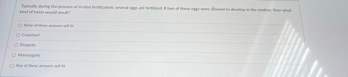 Typically during the process of in vitro fertilization, several eggs are fertilized. If two of these eggs were allowed to develop in the mother, then what
kind of twins would result?
O None of these answers will fit
O Conjoined
O Dizygotic
O Monozygotic
O Any of these answers will fit
