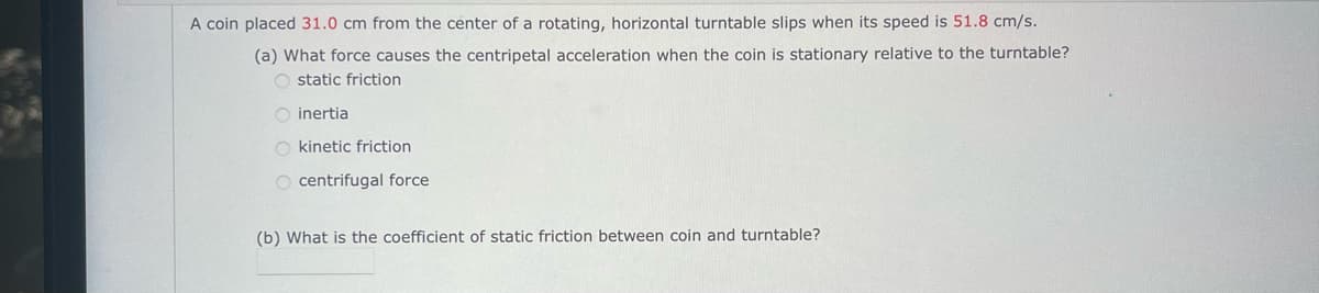 A coin placed 31.0 cm from the center of a rotating, horizontal turntable slips when its speed is 51.8 cm/s.
(a) What force causes the centripetal acceleration when the coin is stationary relative to the turntable?
O static friction
O inertia
O kinetic friction
O centrifugal force
(b) What is the coefficient of static friction between coin and turntable?
