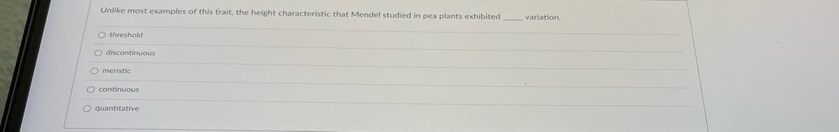 Unlike most examples of this trait, the height characteristic that Mendel studied in pea plants exhibited variation.
O threshold
O discontinuous
O meristic
O continuous
O quantitative
