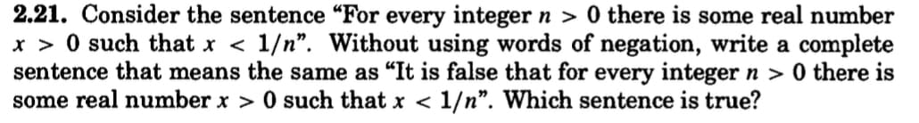 2.21. Consider the sentence "For every integer n > 0 there is some real number
x>0 such that x < 1/n". Without using words of negation, write a complete
sentence that means the same as "It is false that for every integer n > 0 there is
some real number x > 0 such that x < 1/n". Which sentence is true?