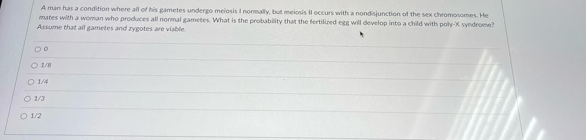 A man has a condition where all of his gametes undergo meiosis I normally, but meiosis Il occurs with a nondisjunction of the sex chromosomes. He
mates with a woman who produces all normal gametes. What is the probability that the fertilized egg will develop into a child with poly-X syndrome?
Assume that all gametes and zygotes are viable.
O 1/8
O 1/4
O 1/3
O 1/2
