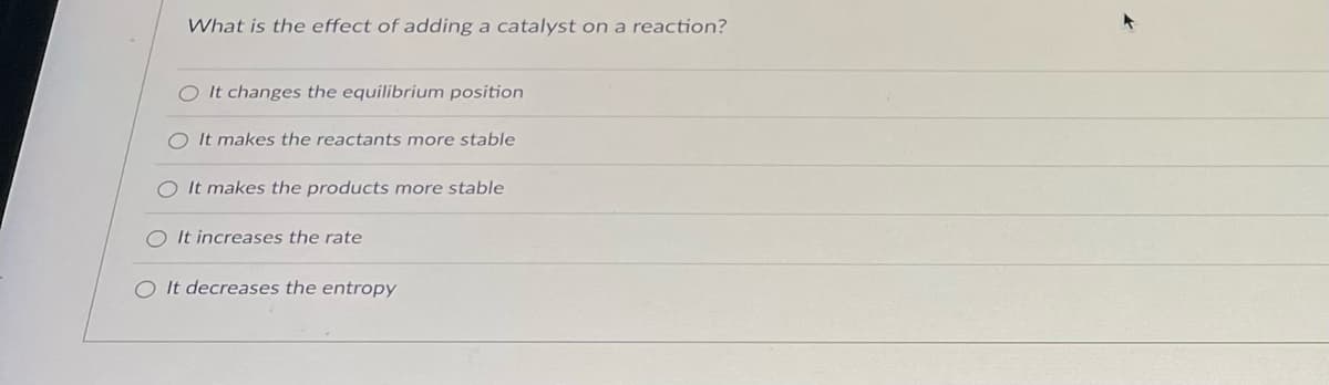 What is the effect of adding a catalyst on a reaction?
O It changes the equilibrium position
It makes the reactants more stable
O It makes the products more stable
O It increases the rate
OIt decreases the entropy