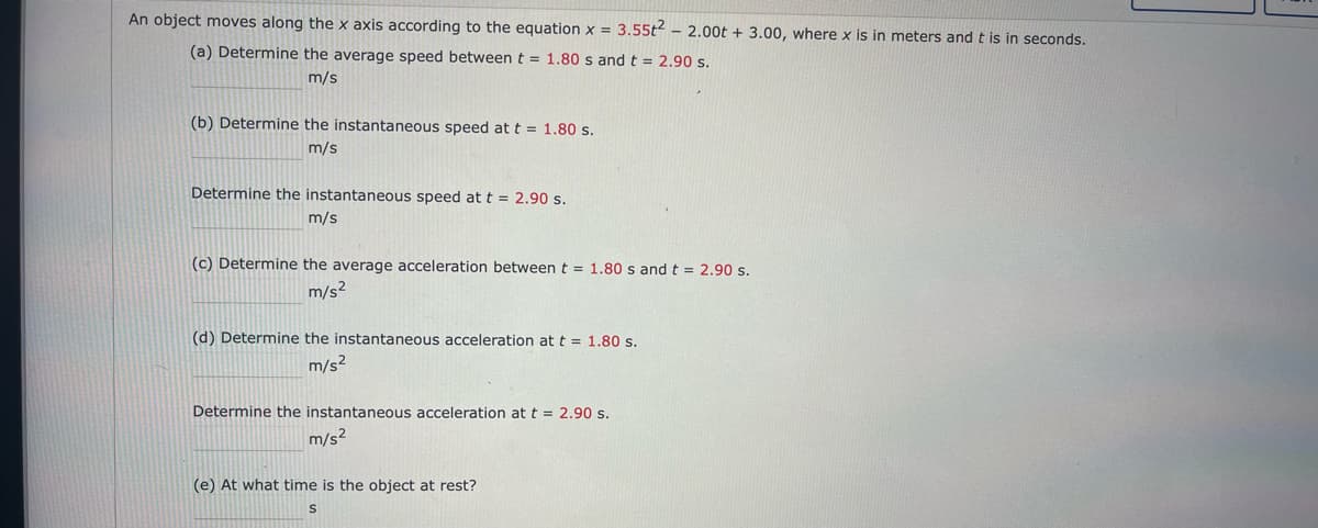 An object moves along the x axis according to the equation x = 3.55t2 - 2.00t + 3.00, where x is in meters andt is in seconds.
(a) Determine the average speed betweent = 1.80 s and t = 2.90 s.
m/s
(b) Determine the instantaneous speed at t = 1.80 s.
m/s
Determine the instantaneous speed at t = 2.90 s.
m/s
(c) Determine the average acceleration between t = 1.80 s and t = 2.90 s.
m/s2
(d) Determine the instantaneous acceleration at t = 1.80 s.
m/s2
Determine the instantaneous acceleration at t = 2.90 s.
m/s?
(e) At what time is the object at rest?

