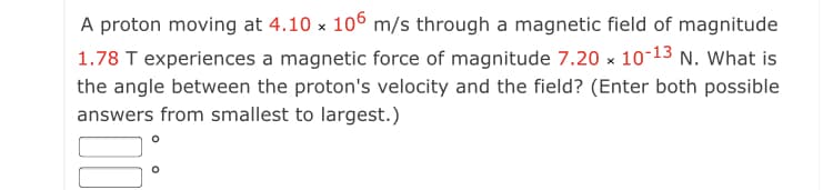 A proton moving at 4.10 x 106 m/s through a magnetic field of magnitude
1.78 T experiences a magnetic force of magnitude 7.20 x 10-13 N. What is
the angle between the proton's velocity and the field? (Enter both possible
answers from smallest to largest.)
