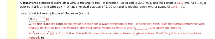 A transverse sinusoidal wave on a wire is moving in the -x-direction. Its speed is 30.0 m/s, and its period is 16.0 ms. At t = 0, a
colored mark on the wire at x = 0 has a vertical position of 2.00 cm and is moving down with a speed of 1.40 m/s.
(a) What is the amplitude of the wave (in m)?
0.040
Write the standard form of the wave function for a wave travelling in the -x direction, then take the partial derivative with
respect to time to find the velocity. Use your given values to write y and vransverser and apply the identity
sin (@) + cos?(@) = 1 to find A. You will also need to calculate o from the given values. Don't forget to convert units as
needed. m
