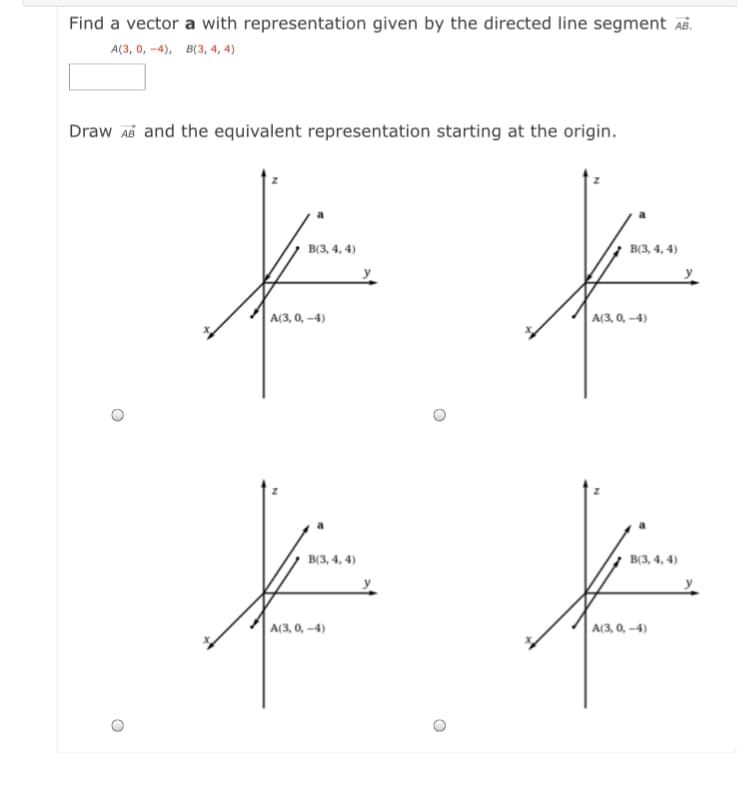 Find a vector a with representation given by the directed line segment Aß.
А(3, о, -4), в(з, 4, 4)
Draw Ab and the equivalent representation starting at the origin.
В3, 4, 4)
ВЗ, 4, 4)
А(3, 0, -4)
A(3, 0, -4)
в3, 4, 4)
B(3, 4, 4)
A(3, 0, –4)
A(3, 0, –4)
