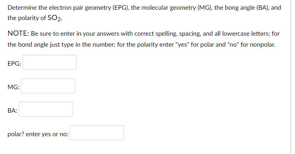 Determine the electron pair geometry (EPG), the molecular geometry (MG), the bong angle (BA), and
the polarity of SO2.
NOTE: Be sure to enter in your answers with correct spelling, spacing, and all lowercase letters; for
the bond angle just type in the number; for the polarity enter "yes" for polar and "no" for nonpolar.
ЕPG:
MG:
ВА:
polar? enter yes or no:
