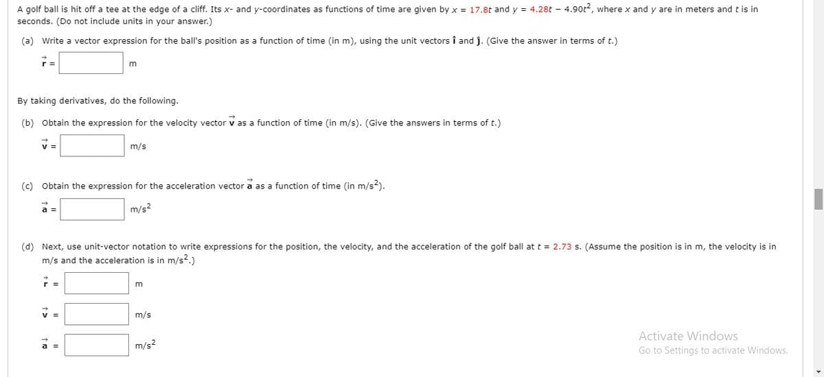 A golf ball is hit off a tee at the edge of a cliff. Its x- and y-coordinates as functions of time are given by x = 17.8t and y = 4.28t – 4.90t2, where x and y are in meters and t is in
seconds. (Do not include units in your answer.)
(a) Write a vector expression for the ball's position as a function of time (in m), using the unit vectors î and j. (Give the answer in terms of t.)
r =
m
By taking derivatives, do the following.
1:
(b) Obtain the expression for the velocity vector v as a function of time (in m/s). (Give the answers in terms of t.)
v =
m/s
(c) Obtain the expression for the acceleration vector a as a function of time (in m/s2).
a =
m/s2
(d) Next, use unit-vector notation to write expressions for the position, the velocity, and the acceleration of the golf ball at t = 2.73 s. (Assume the position is in m, the velocity is in
m/s and the acceleration is in m/s2.)
m/s
Activate Windows
Go to Settings to activate Windows.
a =
m/s?
