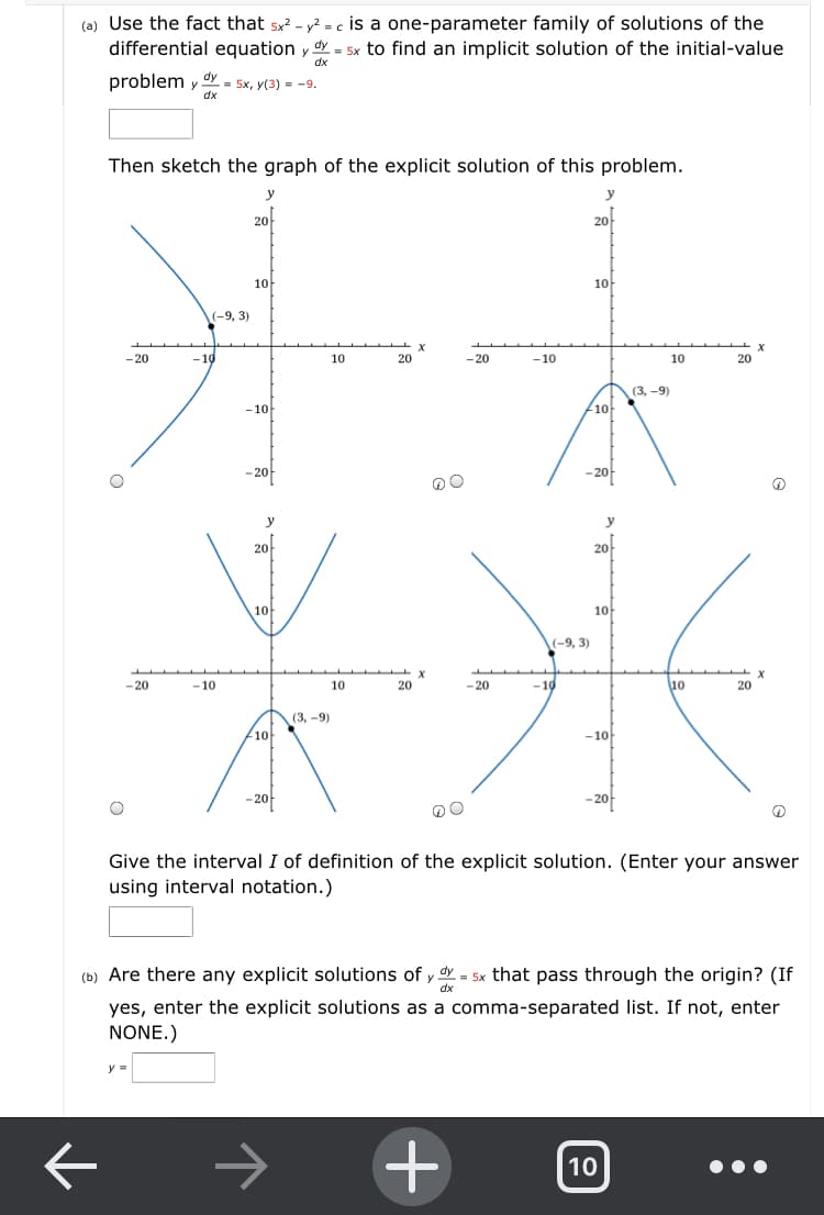 (a) Use the fact that 5x? - y? = c is a one-parameter family of solutions of the
differential equation y Y = 5x to find an implicit solution of the initial-value
problem y
oy = 5x, y(3) = -9.
dx
Then sketch the graph of the explicit solution of this problem.
y
20
20
10
10-
(-9, 3)
-20
-10
10
20
-20
-10
10
20
(3, -9)
-10
10-
- 20
-20
y
20-
20
10
10
(-9, 3)
- 20
-10
10
20
-20
-10
10
20
(3, -9)
10
-10
-20
Give the interval I of definition of the explicit solution. (Enter your answer
using interval notation.)
(b) Are there any explicit solutions of y dy
= 5x that pass through the origin? (If
yes, enter the explicit solutions as a comma-separated list. If not, enter
NONE.)
y =
10
