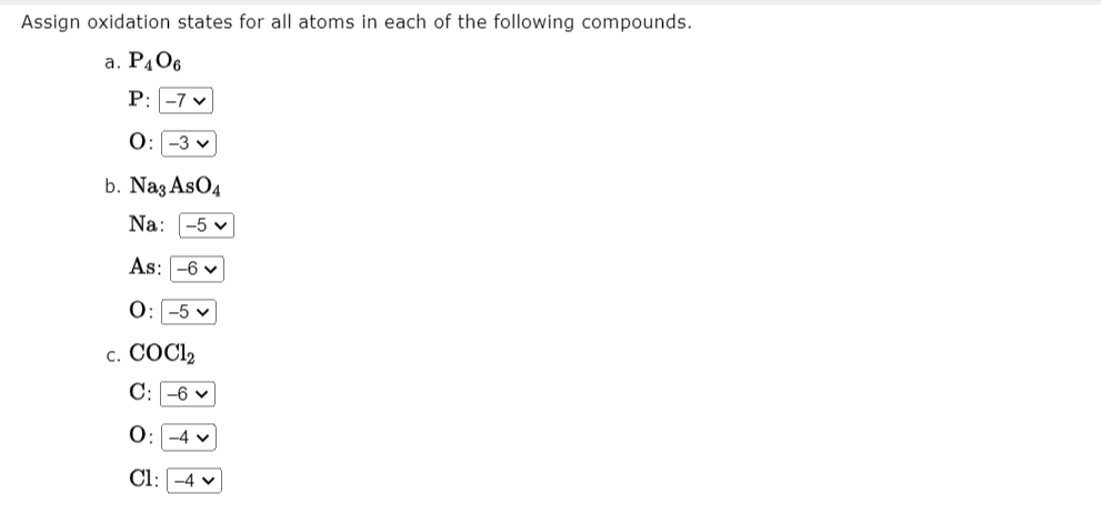 Assign oxidation states for all atoms in each of the following compounds.
a. P406
P: -7 v
O:-3 v
b. Naz AsO4
Na: -5 v
As: -6 v
0:-5 v
с. СОСI,
C: -6 v
-4 v
Cl:
