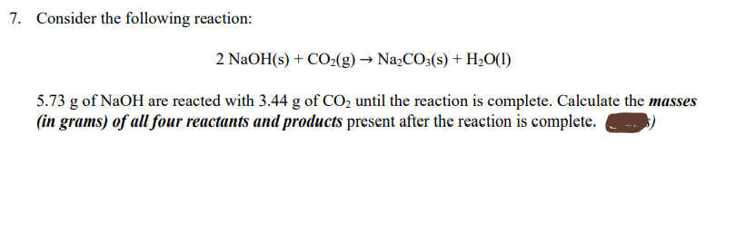 7. Consider the following reaction:
2 NaOH(s) + CO2(g) → Na2CO3(s) + H;O(1)
5.73 g of NaOH are reacted with 3.44 g of CO2 until the reaction is complete. Calculate the masses
(in grams) of all four reactants and products present after the reaction is complete.
