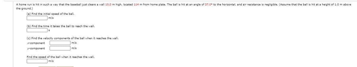 A home run is hit in such a way that the baseball just clears a wall 10.0 m high, located 114 m from home plate. The ball is hit at an angle of 37.0° to the horizontal, and air resistance is negligible. (Assume that the ball is hit at a height of 1.0 m above
the ground.)
(a) Find the initial speed of the ball.
m/s
(b) Find the time it takes the ball to reach the wall.
(c) Find the velocity components of the ball when it reaches the wall.
x-component
m/s
y-component
m/s
Find the speed of the ball when it reaches the wall.
m/s

