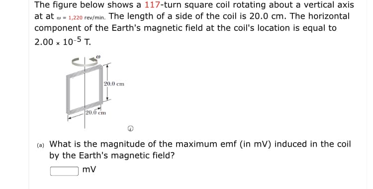 The figure below shows a 117-turn square coil rotating about a vertical axis
at at o = 1,220 rev/min. The length of a side of the coil is 20.0 cm. The horizontal
component of the Earth's magnetic field at the coil's location is equal to
2.00 x 10-5 T.
20.0 cm
20.0 cm
(a) What is the magnitude of the maximum emf (in mV) induced in the coil
by the Earth's magnetic field?
