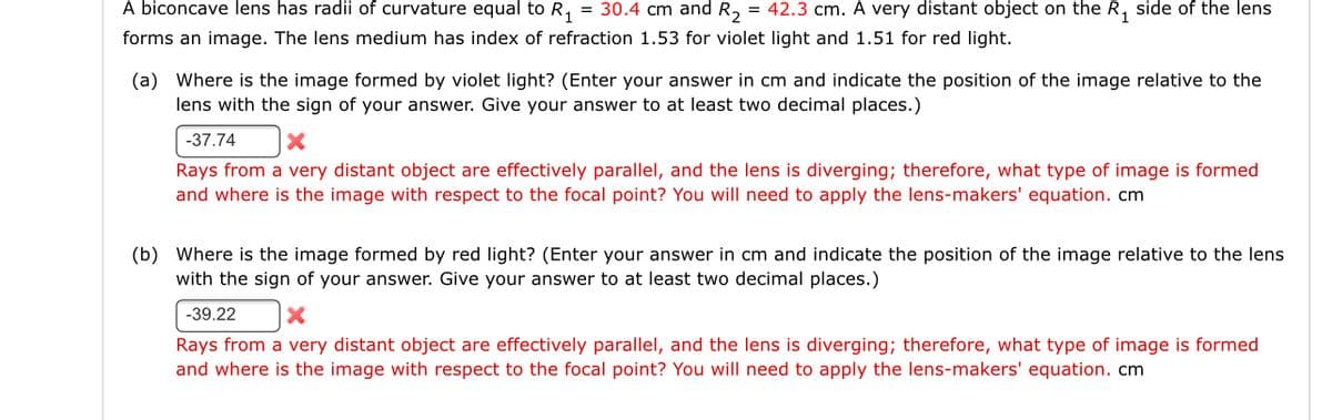 A biconcave lens has radii of curvature equal to R, = 30.4 cm and R, = 42.3 cm. A very distant object on the R, side of the lens
forms an image. The lens medium has index of refraction 1.53 for violet light and 1.51 for red light.
(a) Where is the image formed by violet light? (Enter your answer in cm and indicate the position of the image relative to the
lens with the sign of your answer. Give your answer to at least two decimal places.)
-37.74
Rays from a very distant object are effectively parallel, and the lens is diverging; therefore, what type of image is formed
and where is the image with respect to the focal point? You will need to apply the lens-makers' equation. cm
(b) Where is the image formed by red light? (Enter your answer in cm and indicate the position of the image relative to the lens
with the sign of your answer. Give your answer to at least two decimal places.)
-39.22
Rays from a very distant object are effectively parallel, and the lens is diverging; therefore, what type of image is formed
and where is the image with respect to the focal point? You will need to apply the lens-makers' equation. cm
