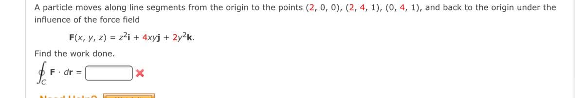 A particle moves along line segments from the origin to the points (2, 0, 0), (2, 4, 1), (0, 4, 1), and back to the origin under the
influence of the force field
F(x, y, z) = z²i + 4xyj + 2y²k.
Find the work done.
F. dr =
