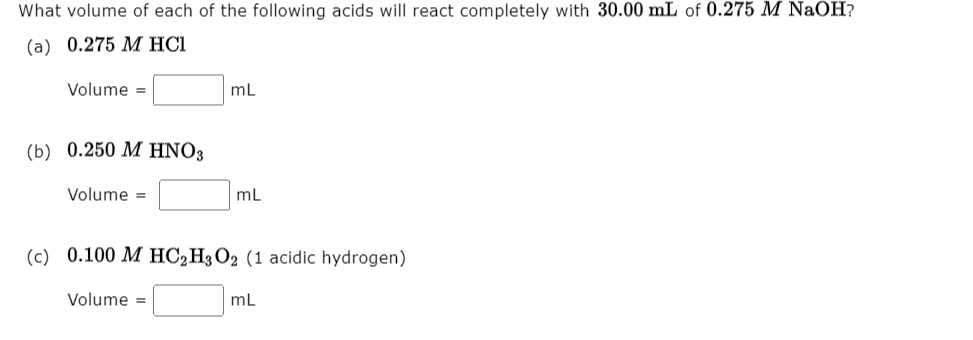 What volume of each of the following acids will react completely with 30.00 mL of 0.275 M NaOH?
(а) 0.275 М HСІ
Volume =
mL
( b) 0.250 Μ HNO,
Volume =
mL
(с) 0.100 М НC2Н О2 (1 аcidic hydrogen)
Volume =
mL
